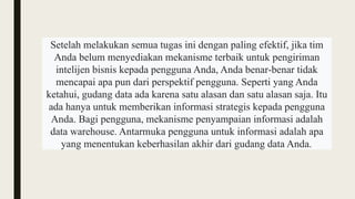 Setelah melakukan semua tugas ini dengan paling efektif, jika tim
Anda belum menyediakan mekanisme terbaik untuk pengiriman
intelijen bisnis kepada pengguna Anda, Anda benar-benar tidak
mencapai apa pun dari perspektif pengguna. Seperti yang Anda
ketahui, gudang data ada karena satu alasan dan satu alasan saja. Itu
ada hanya untuk memberikan informasi strategis kepada pengguna
Anda. Bagi pengguna, mekanisme penyampaian informasi adalah
data warehouse. Antarmuka pengguna untuk informasi adalah apa
yang menentukan keberhasilan akhir dari gudang data Anda.
 