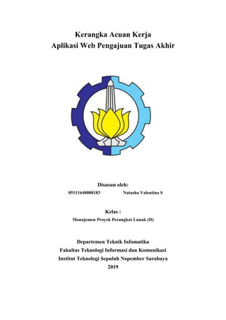 Kerangka Acuan Kerja
Aplikasi Web Pengajuan Tugas Akhir
Disusun oleh:
05111640000183 Natasha Valentina S
Kelas :
Manajemen Proyek Perangkat Lunak (D)
Departemen Teknik Infomatika
Fakultas Teknologi Informasi dan Komunikasi
Institut Teknologi Sepuluh Nopember Surabaya
2019
 