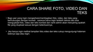 CARA SHARE FOTO, VIDEO DAN
TEKS
• Bagi user yang ingin mengeshare/membagikan foto, video, dan teks yang
berhubungan dengan komedi , caranya harus login terlebih dahulu lalu bisa
mengupload foto, video dan teks komedi dan nanti admin akan menyaring apakah
file yang diupload sesuai dengan ketentuannya.
• jika hanya ingin melihat tampilan foto,video dan teks cukup mengunjungi halaman
webnya saja atau login.
 