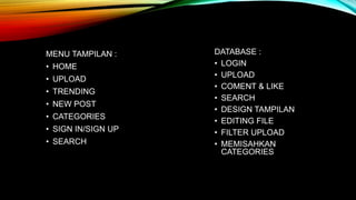 MENU TAMPILAN :
• HOME
• UPLOAD
• TRENDING
• NEW POST
• CATEGORIES
• SIGN IN/SIGN UP
• SEARCH
DATABASE :
• LOGIN
• UPLOAD
• COMENT & LIKE
• SEARCH
• DESIGN TAMPILAN
• EDITING FILE
• FILTER UPLOAD
• MEMISAHKAN
CATEGORIES
 