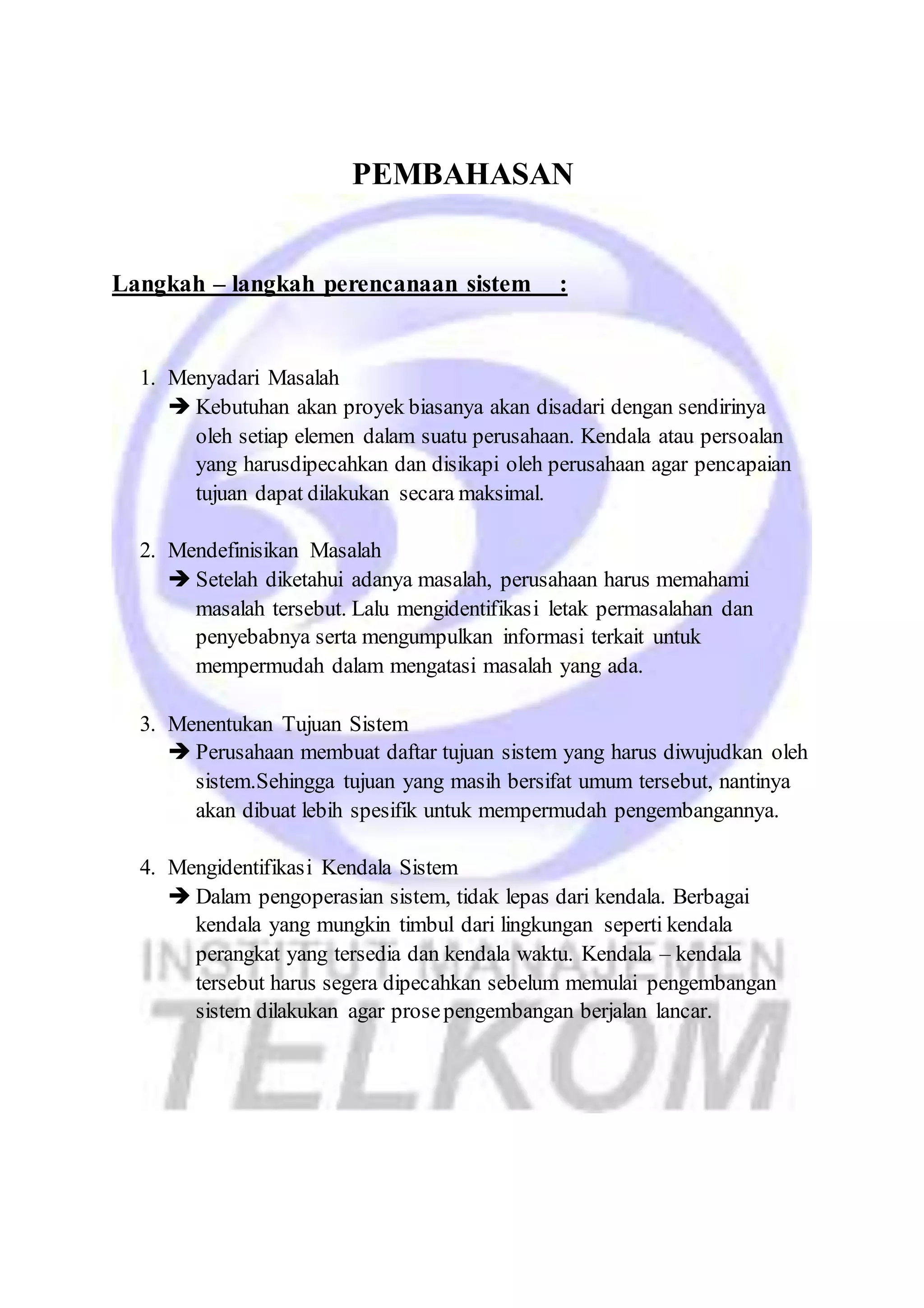 PEMBAHASAN 
Langkah – langkah perencanaan sistem : 
1. Menyadari Masalah 
 Kebutuhan akan proyek biasanya akan disadari dengan sendirinya 
oleh setiap elemen dalam suatu perusahaan. Kendala atau persoalan 
yang harusdipecahkan dan disikapi oleh perusahaan agar pencapaian 
tujuan dapat dilakukan secara maksimal. 
2. Mendefinisikan Masalah 
 Setelah diketahui adanya masalah, perusahaan harus memahami 
masalah tersebut. Lalu mengidentifikasi letak permasalahan dan 
penyebabnya serta mengumpulkan informasi terkait untuk 
mempermudah dalam mengatasi masalah yang ada. 
3. Menentukan Tujuan Sistem 
 Perusahaan membuat daftar tujuan sistem yang harus diwujudkan oleh 
sistem.Sehingga tujuan yang masih bersifat umum tersebut, nantinya 
akan dibuat lebih spesifik untuk mempermudah pengembangannya. 
4. Mengidentifikasi Kendala Sistem 
 Dalam pengoperasian sistem, tidak lepas dari kendala. Berbagai 
kendala yang mungkin timbul dari lingkungan seperti kendala 
perangkat yang tersedia dan kendala waktu. Kendala – kendala 
tersebut harus segera dipecahkan sebelum memulai pengembangan 
sistem dilakukan agar prose pengembangan berjalan lancar. 
 