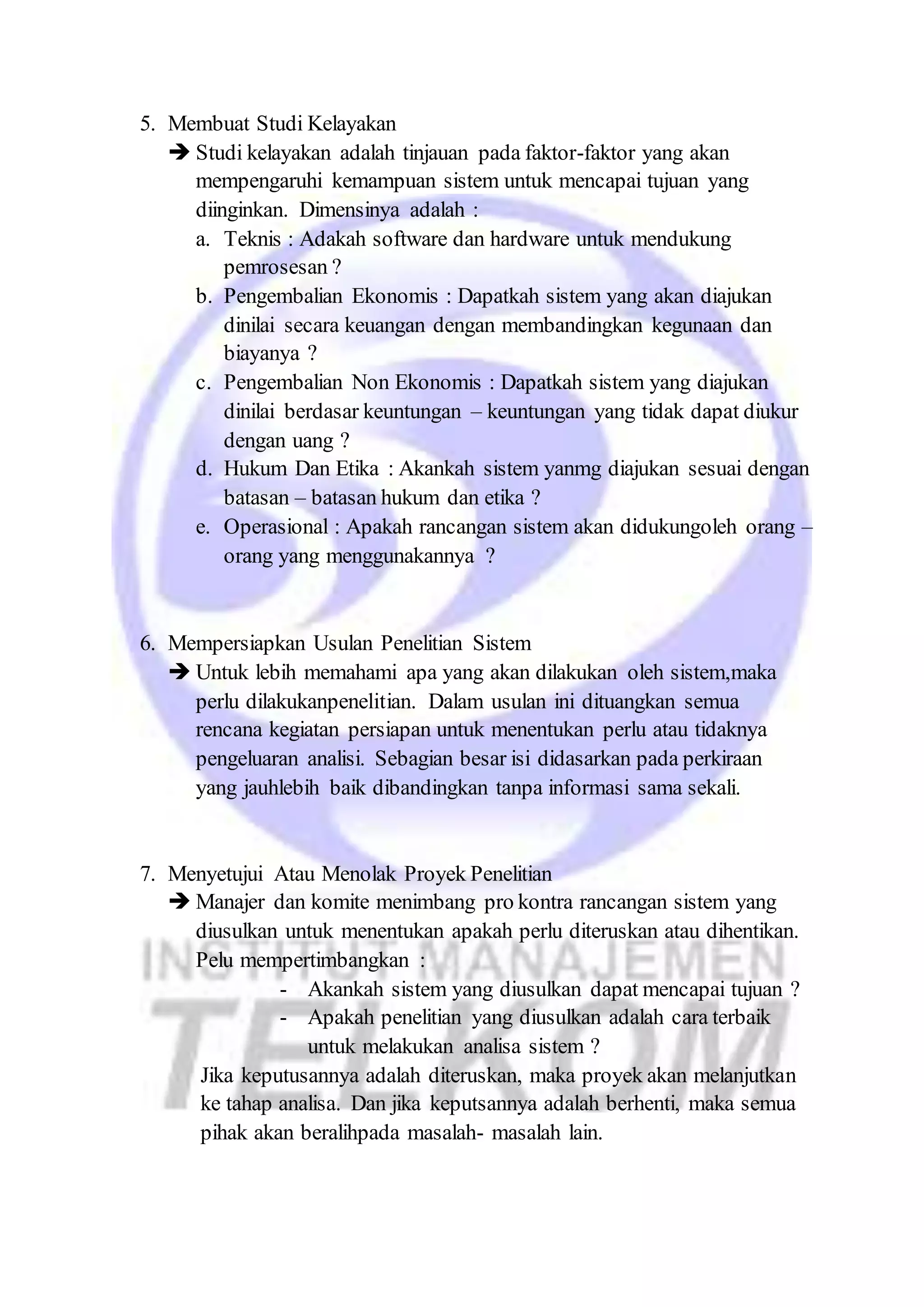 5. Membuat Studi Kelayakan 
 Studi kelayakan adalah tinjauan pada faktor-faktor yang akan 
mempengaruhi kemampuan sistem untuk mencapai tujuan yang 
diinginkan. Dimensinya adalah : 
a. Teknis : Adakah software dan hardware untuk mendukung 
pemrosesan ? 
b. Pengembalian Ekonomis : Dapatkah sistem yang akan diajukan 
dinilai secara keuangan dengan membandingkan kegunaan dan 
biayanya ? 
c. Pengembalian Non Ekonomis : Dapatkah sistem yang diajukan 
dinilai berdasar keuntungan – keuntungan yang tidak dapat diukur 
dengan uang ? 
d. Hukum Dan Etika : Akankah sistem yanmg diajukan sesuai dengan 
batasan – batasan hukum dan etika ? 
e. Operasional : Apakah rancangan sistem akan didukungoleh orang – 
orang yang menggunakannya ? 
6. Mempersiapkan Usulan Penelitian Sistem 
 Untuk lebih memahami apa yang akan dilakukan oleh sistem,maka 
perlu dilakukanpenelitian. Dalam usulan ini dituangkan semua 
rencana kegiatan persiapan untuk menentukan perlu atau tidaknya 
pengeluaran analisi. Sebagian besar isi didasarkan pada perkiraan 
yang jauhlebih baik dibandingkan tanpa informasi sama sekali. 
7. Menyetujui Atau Menolak Proyek Penelitian 
 Manajer dan komite menimbang pro kontra rancangan sistem yang 
diusulkan untuk menentukan apakah perlu diteruskan atau dihentikan. 
Pelu mempertimbangkan : 
- Akankah sistem yang diusulkan dapat mencapai tujuan ? 
- Apakah penelitian yang diusulkan adalah cara terbaik 
untuk melakukan analisa sistem ? 
Jika keputusannya adalah diteruskan, maka proyek akan melanjutkan 
ke tahap analisa. Dan jika keputsannya adalah berhenti, maka semua 
pihak akan beralihpada masalah- masalah lain. 
 