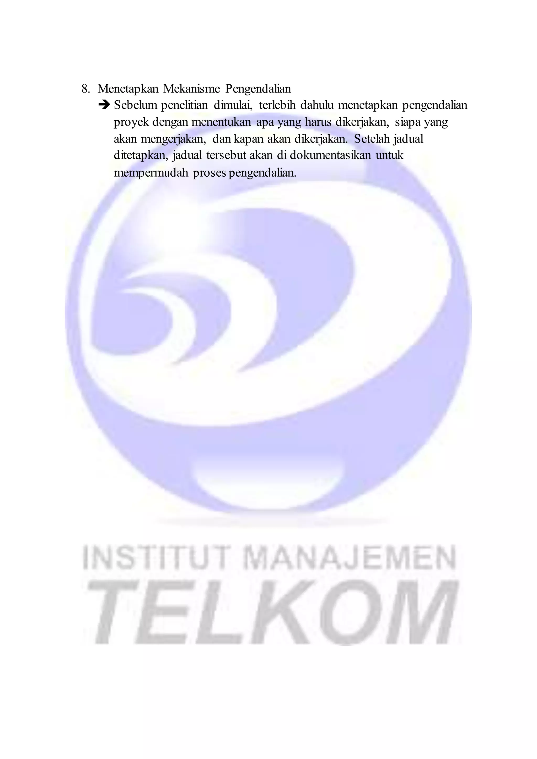 8. Menetapkan Mekanisme Pengendalian 
 Sebelum penelitian dimulai, terlebih dahulu menetapkan pengendalian 
proyek dengan menentukan apa yang harus dikerjakan, siapa yang 
akan mengerjakan, dan kapan akan dikerjakan. Setelah jadual 
ditetapkan, jadual tersebut akan di dokumentasikan untuk 
mempermudah proses pengendalian. 
