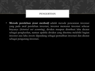  Metode perolehan (cost method) adalah metode pencatatan investasi
yang pada awal perolehan investasi, investor mencatat investasi sebesar
biayanya (historical cost accounting), dividen maupun distribusi laba dicatat
sebagai penghasilan, namun apabila dividen yang diterima melebihi bagian
investor atas laba investee dipandang sebagai pemulihan investasi dan dicatat
sebagai pengurang investasi.
PENGERTIAN
 