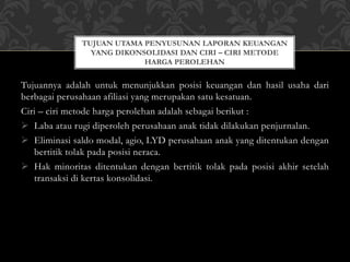 Tujuannya adalah untuk menunjukkan posisi keuangan dan hasil usaha dari
berbagai perusahaan afiliasi yang merupakan satu kesatuan.
Ciri – ciri metode harga perolehan adalah sebagai berikut :
 Laba atau rugi diperoleh perusahaan anak tidak dilakukan penjurnalan.
 Eliminasi saldo modal, agio, LYD perusahaan anak yang ditentukan dengan
bertitik tolak pada posisi neraca.
 Hak minoritas ditentukan dengan bertitik tolak pada posisi akhir setelah
transaksi di kertas konsolidasi.
TUJUAN UTAMA PENYUSUNAN LAPORAN KEUANGAN
YANG DIKONSOLIDASI DAN CIRI – CIRI METODE
HARGA PEROLEHAN
 