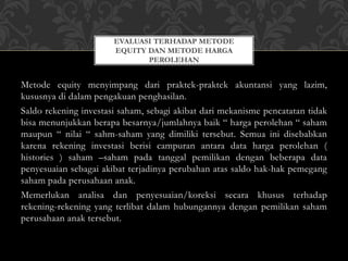 Metode equity menyimpang dari praktek-praktek akuntansi yang lazim,
kususnya di dalam pengakuan penghasilan.
Saldo rekening investasi saham, sebagi akibat dari mekanisme pencatatan tidak
bisa menunjukkan berapa besarnya/jumlahnya baik “ harga perolehan “ saham
maupun “ nilai “ sahm-saham yang dimiliki tersebut. Semua ini disebabkan
karena rekening investasi berisi campuran antara data harga perolehan (
histories ) saham –saham pada tanggal pemilikan dengan beberapa data
penyesuaian sebagai akibat terjadinya perubahan atas saldo hak-hak pemegang
saham pada perusahaan anak.
Memerlukan analisa dan penyesuaian/koreksi secara khusus terhadap
rekening-rekening yang terlibat dalam hubungannya dengan pemilikan saham
perusahaan anak tersebut.
EVALUASI TERHADAP METODE
EQUITY DAN METODE HARGA
PEROLEHAN
 