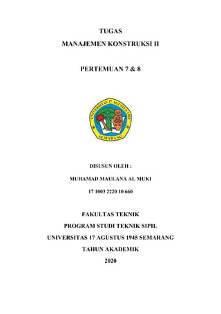 TUGAS
MANAJEMEN KONSTRUKSI II
PERTEMUAN 7 & 8
DISUSUN OLEH :
MUHAMAD MAULANA AL MUKI
17 1003 2220 10 660
FAKULTAS TEKNIK
PROGRAM STUDI TEKNIK SIPIL
UNIVERSITAS 17 AGUSTUS 1945 SEMARANG
TAHUN AKADEMIK
2020
 