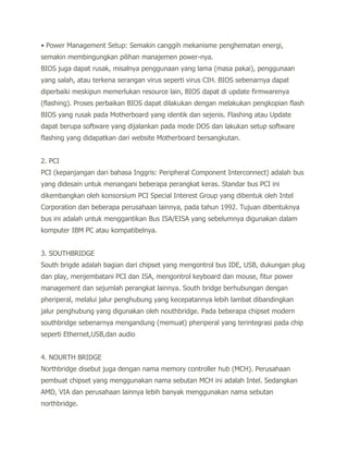 • Power Management Setup: Semakin canggih mekanisme penghematan energi,
semakin membingungkan pilihan manajemen power-nya.
BIOS juga dapat rusak, misalnya penggunaan yang lama (masa pakai), penggunaan
yang salah, atau terkena serangan virus seperti virus CIH. BIOS sebenarnya dapat
diperbaiki meskipun memerlukan resource lain, BIOS dapat di update firmwarenya
(flashing). Proses perbaikan BIOS dapat dilakukan dengan melakukan pengkopian flash
BIOS yang rusak pada Motherboard yang identik dan sejenis. Flashing atau Update
dapat berupa software yang dijalankan pada mode DOS dan lakukan setup software
flashing yang didapatkan dari website Motherboard bersangkutan.


2. PCI
PCI (kepanjangan dari bahasa Inggris: Peripheral Component Interconnect) adalah bus
yang didesain untuk menangani beberapa perangkat keras. Standar bus PCI ini
dikembangkan oleh konsorsium PCI Special Interest Group yang dibentuk oleh Intel
Corporation dan beberapa perusahaan lainnya, pada tahun 1992. Tujuan dibentuknya
bus ini adalah untuk menggantikan Bus ISA/EISA yang sebelumnya digunakan dalam
komputer IBM PC atau kompatibelnya.


3. SOUTHBRIDGE
South brigde adalah bagian dari chipset yang mengontrol bus IDE, USB, dukungan plug
dan play, menjembatani PCI dan ISA, mengontrol keyboard dan mouse, fitur power
management dan sejumlah perangkat lainnya. South bridge berhubungan dengan
pheriperal, melalui jalur penghubung yang kecepatannya lebih lambat dibandingkan
jalur penghubung yang digunakan oleh nouthbridge. Pada beberapa chipset modern
southbridge sebenarnya mengandung (memuat) pheriperal yang terintegrasi pada chip
seperti Ethernet,USB,dan audio


4. NOURTH BRIDGE
Northbridge disebut juga dengan nama memory controller hub (MCH). Perusahaan
pembuat chipset yang menggunakan nama sebutan MCH ini adalah Intel. Sedangkan
AMD, VIA dan perusahaan lainnya lebih banyak menggunakan nama sebutan
northbridge.
 