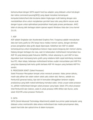 berkomunikasi dengan SATA seperti host bus adapter yang didesain untuk hot-plugin
dan native command queuing(NCQ) yang dapat menaikan kemampuan
komputer/sistem/hard disk terutama dalam lingkungan multi tasking dengan cara
membolehkan drive untuk menjalankan perintah baca tulis yang dikirim secara acak
dengan tujuan untuk optimalisasi perpindahan head pada proses pembacaan. AHCI
telah di dukung oleh berbagai sistem operasi seperti Windows Vista dan Linux kernel
2.6.19.


7. AGP
AGP adalah Singkatan dari Accelerated Graphics Port. Fungsinya adalah menyalurkan
data dari kartu grafis ke CPU tanpa harus melalui memori utama, dengan demikian
proses pengolahan data grafis dapat dipercepat. Kelebihan lain AGP ini adalah
kemampuannya untuk mengeksekusi texture maps secara langsung dari memori utama.
Datang dengan berbagai cita rasa, saat ini kebanyakan motherboard menyertakan bus
AGP 4X yang bekerja pada frekuensi 266MHz. Untuk sekarang ini, port AGP ini baru
digunakan buat memasang kartu grafis yang notabene lebih cepat ketimbang memakai
bus PCI. Akan tetapi, beberapa motherboard terbaru sudah menyertakan port AGP Pro
yang bisa dipasangi baik kartu grafis berbasis AGP 4X maupun yang berbasis AGP Pro
sendiri.
8. PROCESSOR SOKET (Soket Processor)
Soket Processor Merupakan tempat untuk menaruh prosesor. Kalau jaman dahulu,
masih ada pilihan lain selain sistem soket yaitu sistem slot. Namun, setelah era
PentiumIII generasi kedua, tipe slot ini kemudian ditinggalkan lantaran ongkos
produksinya yang lebih mahal ketimbang memakai soket. Untuk urusan soket prosesor
ini, pilihlah motherboard dengan soket prosesor yang tepat. Soket 370 untuk prosesor
Intel PentiumIII dan Celeron, soket A untuk prosesor AMD Athlon dan Duron, serta
soket 423/478 untuk prosesor Pentium4.


9. SATA
SATA (Serial Advanced Technology Attachment) adalah bus primer pada komputer yang
didesain untuk mentransfer data antara motherboard dan media penyimpanan data,
seperti hard disk dan optical drive di dalam komputer.
 