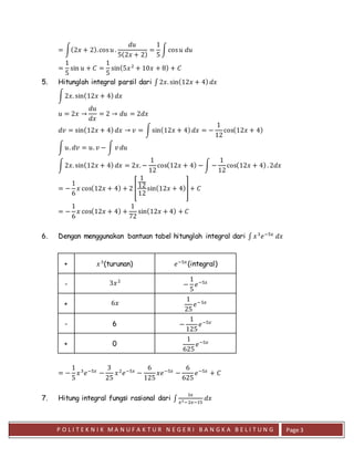P O L I T E K N I K M A N U F A K T U R N E G E R I B A N G K A B E L I T U N G Page 3
= ∫(2𝑥 + 2).cos 𝑢 .
𝑑𝑢
5(2𝑥 + 2)
=
1
5
∫cos 𝑢 𝑑𝑢
=
1
5
sin 𝑢 + 𝐶 =
1
5
sin(5𝑥2
+ 10𝑥 + 8) + 𝐶
5. Hitunglah integral parsil dari ∫ 2𝑥. sin(12𝑥 + 4) 𝑑𝑥
∫2𝑥. sin(12𝑥 + 4) 𝑑𝑥
𝑢 = 2𝑥 →
𝑑𝑢
𝑑𝑥
= 2 → 𝑑𝑢 = 2𝑑𝑥
𝑑𝑣 = sin(12𝑥 + 4) 𝑑𝑥 → 𝑣 = ∫sin(12𝑥 + 4) 𝑑𝑥 = −
1
12
cos(12𝑥 + 4)
∫ 𝑢. 𝑑𝑣 = 𝑢. 𝑣 − ∫ 𝑣 𝑑𝑢
∫2𝑥. sin(12𝑥 + 4) 𝑑𝑥 = 2𝑥. −
1
12
cos(12𝑥 + 4) − ∫ −
1
12
cos(12𝑥 + 4). 2𝑑𝑥
= −
1
6
𝑥 cos(12𝑥 + 4) + 2 [
1
12
12
sin(12𝑥 + 4)] + 𝐶
= −
1
6
𝑥 cos(12𝑥 + 4) +
1
72
sin(12𝑥 + 4) + 𝐶
6. Dengan menggunakan bantuan tabel hitunglah integral dari ∫ 𝑥3
𝑒−5𝑥
𝑑𝑥
+ 𝑥3
(turunan) 𝑒−5𝑥
(integral)
- 3𝑥2
−
1
5
𝑒−5𝑥
+ 6𝑥
1
25
𝑒−5𝑥
- 6 −
1
125
𝑒−5𝑥
+ 0
1
625
𝑒−5𝑥
= −
1
5
𝑥3
𝑒−5𝑥
−
3
25
𝑥2
𝑒−5𝑥
−
6
125
𝑥𝑒−5𝑥
−
6
625
𝑒−5𝑥
+ 𝐶
7. Hitung integral fungsi rasional dari ∫
3𝑥
𝑥2−2𝑥−15
𝑑𝑥
 