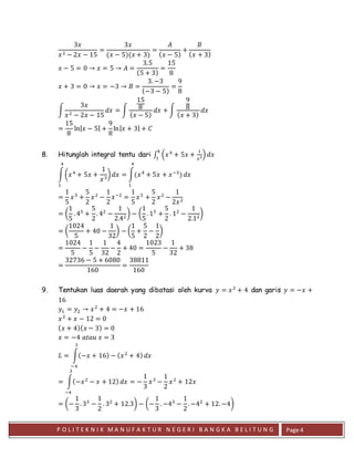 P O L I T E K N I K M A N U F A K T U R N E G E R I B A N G K A B E L I T U N G Page 4
3𝑥
𝑥2 − 2𝑥 − 15
=
3𝑥
(𝑥 − 5)(𝑥 + 3)
=
𝐴
( 𝑥 − 5)
+
𝐵
( 𝑥 + 3)
𝑥 − 5 = 0 → 𝑥 = 5 → 𝐴 =
3.5
(5 + 3)
=
15
8
𝑥 + 3 = 0 → 𝑥 = −3 → 𝐵 =
3. −3
(−3 − 5)
=
9
8
∫
3𝑥
𝑥2 − 2𝑥 − 15
𝑑𝑥 = ∫
15
8
( 𝑥 − 5)
𝑑𝑥 + ∫
9
8
( 𝑥 + 3)
𝑑𝑥
=
15
8
ln| 𝑥 − 5| +
9
8
ln| 𝑥 + 3| + 𝐶
8. Hitunglah integral tentu dari ∫ (𝑥4
+ 5𝑥 +
1
𝑥3)
4
1
𝑑𝑥
∫(𝑥4
+ 5𝑥 +
1
𝑥3
)
4
1
𝑑𝑥 = ∫(𝑥4
+ 5𝑥 + 𝑥−3
)
4
1
𝑑𝑥
=
1
5
𝑥5
+
5
2
𝑥2
−
1
2
𝑥−2
=
1
5
𝑥5
+
5
2
𝑥2
−
1
2𝑥2
= (
1
5
. 45
+
5
2
. 42
−
1
2.42
) − (
1
5
. 15
+
5
2
. 12
−
1
2.12
)
= (
1024
5
+ 40 −
1
32
) − (
1
5
+
5
2
−
1
2
)
=
1024
5
−
1
5
−
1
32
−
4
2
+ 40 =
1023
5
−
1
32
+ 38
=
32736 − 5 + 6080
160
=
38811
160
9. Tentukan luas daerah yang dibatasi oleh kurva 𝑦 = 𝑥2
+ 4 dan garis 𝑦 = −𝑥 +
16
𝑦1 = 𝑦2 → 𝑥2
+ 4 = −𝑥 + 16
𝑥2
+ 𝑥 − 12 = 0
( 𝑥 + 4)( 𝑥 − 3) = 0
𝑥 = −4 𝑎𝑡𝑎𝑢 𝑥 = 3
𝐿 = ∫(−𝑥 + 16) − ( 𝑥2
+ 4)
3
−4
𝑑𝑥
= ∫(−𝑥2
− 𝑥 + 12)
3
−4
𝑑𝑥 = −
1
3
𝑥3
−
1
2
𝑥2
+ 12𝑥
= (−
1
3
. 33
−
1
2
. 32
+ 12.3) − (−
1
3
. −43
−
1
2
. −42
+ 12. −4)
 