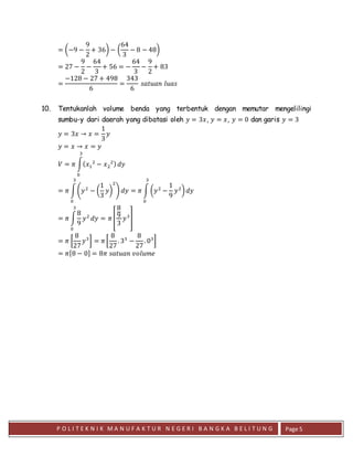 P O L I T E K N I K M A N U F A K T U R N E G E R I B A N G K A B E L I T U N G Page 5
= (−9 −
9
2
+ 36) − (
64
3
− 8 − 48)
= 27 −
9
2
−
64
3
+ 56 = −
64
3
−
9
2
+ 83
=
−128 − 27 + 498
6
=
343
6
𝑠𝑎𝑡𝑢𝑎𝑛 𝑙𝑢𝑎𝑠
10. Tentukanlah volume benda yang terbentuk dengan memutar mengelilingi
sumbu-y dari daerah yang dibatasi oleh 𝑦 = 3𝑥, 𝑦 = 𝑥, 𝑦 = 0 dan garis 𝑦 = 3
𝑦 = 3𝑥 → 𝑥 =
1
3
𝑦
𝑦 = 𝑥 → 𝑥 = 𝑦
𝑉 = 𝜋 ∫( 𝑥1
2
− 𝑥2
2)
3
0
𝑑𝑦
= 𝜋 ∫(𝑦2
− (
1
3
𝑦)
2
)
3
0
𝑑𝑦 = 𝜋 ∫ (𝑦2
−
1
9
𝑦2
)
3
0
𝑑𝑦
= 𝜋 ∫
8
9
𝑦2
3
0
𝑑𝑦 = 𝜋 [
8
9
3
𝑦3
]
= 𝜋 [
8
27
𝑦3
] = 𝜋 [
8
27
. 33
−
8
27
. 03
]
= 𝜋[8 − 0] = 8𝜋 𝑠𝑎𝑡𝑢𝑎𝑛 𝑣𝑜𝑙𝑢𝑚𝑒
 