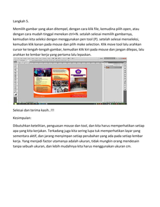 Langkah 5.
Memilih gambar yang akan ditempel, dengan cara klik file, kemudina pilih open, atau
dengan cara mudah tinggal menekan ctrl+N. setalah selesai memilih gambarnya,
kemiudian kita seleksi dengan menggunakan pen tool (P). setelah selesai menseleksi,
kemudian klik kanan pada mouse dan pilih make selection. Klik move tool lalu arahkan
cursor ke tengah-tengah gambar, kemudian klik kiri pada mouse dan jangan dilepas, lalu
arahkan ke lembar kerja yang pertama lalu lepaskan.
Selesai dan terima kasih..!!!
Kesimpulan:
Dibutuhkan ketelitian, penguasan mouse dan tool, dan kita harus memperhatikan setiap
apa yang kita kerjakan. Terkadang juga kita sering lupa tuk memperhatikan layar yang
sementara aktif, dan jarang menyimpan setiap perubahan yang ada pada setiap lembar
kerja. Yang menjadi factor utamanya adalah ukuran, tidak mungkin orang mendesain
tanpa sebuah ukuran, dan lebih mudahnya kita harus menggunakan ukuran cm.
 
