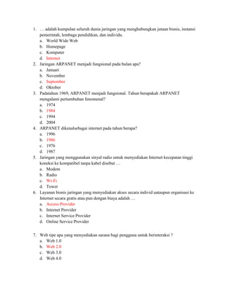 1. … adalah kumpulan seluruh dunia jaringan yang menghubungkan jutaan bisnis, instansi
   pemerintah, lembaga pendidikan, dan individu.
   a. World Wide Web
   b. Homepage
   c. Komputer
   d. Internet
2. Jaringan ARPANET menjadi fungsional pada bulan apa?
   a. Januari
   b. November
   c. September
   d. Oktober
3. Padatahun 1969, ARPANET menjadi fungsional. Tahun berapakah ARPANET
   mengalami pertumbuhan fenomenal?
   a. 1974
   b. 1984
   c. 1994
   d. 2004
4. ARPANET dikenalsebagai internet pada tahun berapa?
   a. 1996
   b. 1986
   c. 1976
   d. 1987
5. Jaringan yang menggunakan sinyal radio untuk menyediakan Internet kecepatan tinggi
   koneksi ke kompatibel tanpa kabel disebut …
   a. Modem
   b. Radio
   c. Wi-Fi
   d. Tower
6. Layanan bisnis jaringan yang menyediakan akses secara individ uataupun organisasi ke
   Internet secara gratis atau pun dengan biaya adalah …
   a. Access Provider
   b. Internet Provider
   c. Internet Service Provider
   d. Online Service Provider


7. Web tipe apa yang menyediakan sarana bagi pengguna untuk berinteraksi ?
   a. Web 1.0
   b. Web 2.0
   c. Web 3.0
   d. Web 4.0
 