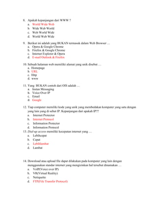 8. Apakah kepanjangan dari WWW ?
   a. World Wide Web
   b. Wide Web World
   c. Web World Wide
   d. World Web Wide

9. Berikut ini adalah yang BUKAN termasuk dalam Web Browser …
   a. Opera & Google Chrome
   b. Firefox & Google Chrome
   c. Internet Explorer & Opera
   d. E-mail Outlook & Firefox

10. Sebuah halaman web memiliki alamat yang unik disebut …
    a. Homepage
    b. URL
    c. Http
    d. www

11. Yang BUKAN contoh dari OIS adalah …
    a. Instan Messaging
    b. Voice Over IP
    c. Email
    d. Google

12. Tiap computer memiliki kode yang unik yang membedakan komputer yang satu dengan
    yang lain yang di sebut IP. Kepanjangan dari apakah IP??
    a. Internet Protector
    b. Internet Protocol
    c. Information Protector
    d. Information Protocol
13. Dial-up access memiliki kecepatan internet yang …
    a. Lebihcepat
    b. Cepat
    c. Lebihlambat
    d. Lambat



14. Download atau upload file dapat dilakukan pada komputer yang lain dengan
    menggunakan standar internet yang mengizinkan hal tersebut dinamakan …
    a. VoIP(Voice over IP)
    b. VR(Virtual Reality)
    c. Netiquette
    d. FTP(File Transfer Protocol)
 