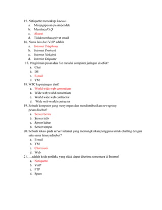 15. Netiquette mencakup, kecuali
    a. Menjagapesan-pesanpendek
    b. MembacaFAQ
    c. Akurat
    d. Tidakmembacaprivat email
16. Nama lain dari VoIP adalah
    a. Internet Telephony
    b. Internet Protocol
    c. Internet Nirkabel
    d. Internet Etiquette
 17. Pengiriman pesan dan file melalui computer jaringan disebut?
     a. Chat
     b. IM
     c. E-mail
     d. YM
18. W3C kepanjangan dari?
     a. World wide web consortium
     b. Wide web world consortium
     c. World wide web contractor
     d. Wide web world contractor
19. Sebuah komputer yang menyimpan dan mendistribusikan newsgroup
    pesan disebut?
     a. Server berita
     b. Server info
     c. Server kabar
     d. Server tempat
20. Sebuah lokasi pada server internet yang memungkinkan pengguna untuk chatting dengan
    satu sama lainnyadisebut?
     a. E-mail
     b. YM
     c. Chat room
     d. Web
21. …adalah kode perilaku yang tidak dapat diterima sementara di Interne!
     a. Netiquette
     b. VoIP
     c. FTP
     d. Spam
 