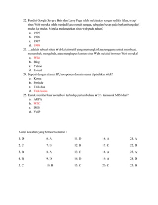 22. Pendiri Google Sergey Brin dan Larry Page telah melakukan sangat sedikit iklan, tetapi
       situs Web mereka telah menjadi kata rumah tangga, sebagian besar pada berkembang dari
       mulut-ke-mulut. Mereka meluncurkan situs web pada tahun?
        a. 1995
        b. 1996
        c. 1997
        d. 1998
   23. …adalah sebuah situs Web kolaboratif yang memungkinkan pengguna untuk membuat,
       menambah, mengubah, atau menghapus konten situs Web melalui browser Web mereka!
        a. Wiki
        b. Blog
        c. Yahoo
        d. E-mail
   24. Seperti dengan alamat IP, komponen domain nama dipisahkan oleh?
        a. Koma
        b. Periode
        c. Titik dua
        d. Titik koma
   25. Untuk memberikan kontribusi terhadap pertumbuhan WEB. termasuk MISI dari?
        a. ARPA
        b. W3C
        c. IMB
        d. VoIP




Kunci Jawaban yang berwarna merah :

1. D                 6. A                 11. D                 16. A                21. A

2. C                 7. B                 12. B                 17. C                22. D

3. B                 8. A                 13. C                 18. A                23. A

4. B                 9. D                 14. D                 19. A                24. D

5. C                 10. B                15. C                 20. C                25. B
 