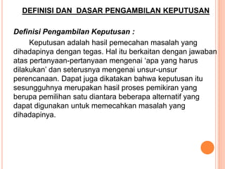 DEFINISI DAN DASAR PENGAMBILAN KEPUTUSAN
Definisi Pengambilan Keputusan :
Keputusan adalah hasil pemecahan masalah yang
dihadapinya dengan tegas. Hal itu berkaitan dengan jawaban
atas pertanyaan-pertanyaan mengenai ‘apa yang harus
dilakukan’ dan seterusnya mengenai unsur-unsur
perencanaan. Dapat juga dikatakan bahwa keputusan itu
sesungguhnya merupakan hasil proses pemikiran yang
berupa pemilihan satu diantara beberapa alternatif yang
dapat digunakan untuk memecahkan masalah yang
dihadapinya.
 
