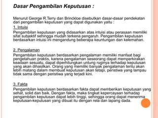 Dasar Pengambilan Keputusan :
Menurut George R.Terry dan Brinckloe disebutkan dasar-dasar pendekatan
dari pengambilan keputusan yang dapat digunakan yaitu :
1. Intuisi
Pengambilan keputusan yang didasarkan atas intuisi atau perasaan memiliki
sifat subjektif sehingga mudah terkena pengaruh. Pengambilan keputusan
berdasarkan intuisi ini mengandung beberapa keuntungan dan kelemahan.
2. Pengalaman
Pengambilan keputusan berdasarkan pengalaman memiliki manfaat bagi
pengetahuan praktis, karena pengalaman seseorang dapat memperkirakan
keadaan sesuatu, dapat diperhitungkan untung ruginya terhadap keputusan
yang akan dihasilkan. Orang yang memiliki banyak pengalaman tentu akan
lebih matang dalam membuat keputusan akan tetapi, peristiwa yang lampau
tidak sama dengan peristiwa yang terjadi kini.
3. Fakta
Pengambilan keputusan berdasarkan fakta dapat memberikan keputusan yang
sehat, solid dan baik. Dengan fakta, maka tingkat kepercayaan terhadap
pengambilan keputusan dapat lebih tinggi, sehingga orang dapat menerima
keputusan-keputusan yang dibuat itu dengan rela dan lapang dada.
 