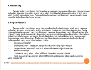 4. Wewenang
Pengambilan keputusan berdasarkan wewenang biasanya dilakukan oleh pimpinan
terhadap bawahannya atau orang yang lebih tinggi kedudukannya kepada orang yang
lebih rendah kedudukannya. Pengambilan keputusan berdasarkan wewenang ini juga
memiliki kelebihan dan kekurangan.
5. Logika/Rasional
Pengambilan keputusan yang berdasarkan logika ialah suatu studi yang rasional
terhadap semuan unsur pada setiap sisi dalam proses pengambilan keputusan. Pada
pengambilan keputusan yang berdasarkan rasional, keputusan yang dihasilkan bersifat
objektif, logis, lebih transparan, konsisten untuk memaksimumkan hasil atau nilai dalam
batas kendala tertentu, sehingga dapat dikatakan mendekati kebenaran atau sesuai
dengan apa yang diinginkan. Pada pengambilan keputusan secara logika terdapat
beberapa hal yang perlu diperhatikan, yaitu :
· kejelasan masalah
· orientasi tujuan : kesatuan pengertian tujuan yang ingin dicapai
· pengetahuan alternatif : seluruh alternatif diketahui jenisnya dan
konsekuensinya
· preferensi yang jelas : alternatif bisa diurutkan sesuai criteria
· hasil maksimal : pemilihan alternatif terbaik didasarkan atas hasil ekonomis
yang maksimal
Sumber : https://hasanismail25.wordpress.com/2013/05/15/bab-5-dan-6-definisi-dan-dasar-pengambilan-keputusan/
 
