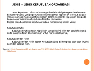 JENIS – JENIS KEPUTUSAN ORGANISASI
Jenis keputusan dalam sebuah organisasi dapat digolongkan berdasarkan
banyaknya waktu yang diperlukan untuk mengambil keputusan tersebut, bagian
mana organisasi harus dapat melibatkan dalam mengambil keputusan dan pada
bagian organisasi mana keputusan tersebut difokuskan.
Secara garis besar jenis keputusan terbagi menjadi dua bagian yaitu :
Keputusan Rutin
Keputusan Rutin adalah Keputusan yang sifatnya rutin dan berulang-ulang
serta biasanya telah dikembangkan untuk mengendalikannya.
Keputusan tidak Rutin
Keputusan tidak Rutin adalah Keputusan yang diambil pada saat-saat khusus
dan tidak bersifat rutin.
Sumber : https://hasanismail25.wordpress.com/2013/05/15/bab-5-dan-6-definisi-dan-dasar-pengambilan-
keputusan/
 