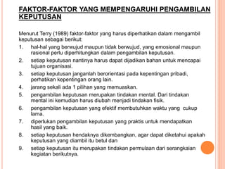 FAKTOR-FAKTOR YANG MEMPENGARUHI PENGAMBILAN
KEPUTUSAN
Menurut Terry (1989) faktor-faktor yang harus diperhatikan dalam mengambil
keputusan sebagai berikut:
1. hal-hal yang berwujud maupun tidak berwujud, yang emosional maupun
rasional perlu diperhitungkan dalam pengambilan keputusan.
2. setiap keputusan nantinya harus dapat dijadikan bahan untuk mencapai
tujuan organisasi.
3. setiap keputusan janganlah berorientasi pada kepentingan pribadi,
perhatikan kepentingan orang lain.
4. jarang sekali ada 1 pilihan yang memuaskan.
5. pengambilan keputusan merupakan tindakan mental. Dari tindakan
mental ini kemudian harus diubah menjadi tindakan fisik.
6. pengambilan keputusan yang efektif membutuhkan waktu yang cukup
lama.
7. diperlukan pengambilan keputusan yang praktis untuk mendapatkan
hasil yang baik.
8. setiap keputusan hendaknya dikembangkan, agar dapat diketahui apakah
keputusan yang diambil itu betul dan
9. setiap keputusan itu merupakan tindakan permulaan dari serangkaian
kegiatan berikutnya.
 