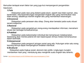 Kemudian terdapat enam faktor lain yang juga ikut mempengaruhi pengambilan
keputusan.
1.Fisik
Didasarkan pada rasa yang dialami pada tubuh, seperti rasa tidak nyaman, atau
kenikmatan. Ada kecenderungan menghindari tingkah laku yang menimbulkan rasa
tidak senang, sebaliknya memilih tingkah laku yang memberikan kesenangan.
2.Emosional
Didasarkan pada perasaan atau sikap. Orang akan bereaksi pada suatu situasi
secara subjective.
3.Rasional
Didasarkan pada pengetahuan orang-orang mendapatkan informasi, memahami
situasi dan berbagai konsekuensinya.
4.Praktikal
Didasarkan pada keterampilan individual dan kemampuan melaksanakan.
Seseorang akan menilai potensi diri dan kepercayaan dirinya melalui kemampuanya
dalam bertindak.
5.Interpersonal
Didasarkan pada pengaruh jaringan sosial yang ada. Hubungan antar satu orang
keorang lainnya dapat mempengaruhi tindakan individual.
6.Struktural
Didasarkan pada lingkup sosial, ekonomi dan politik. Lingkungan mungkin
memberikan hasil yang mendukung atau mengkritik suatu tingkah laku tertentu.
Sumber : http://melkyat.blogspot.com/2013/05/faktor-faktor-yang-mempengaruhi_27.html
 
