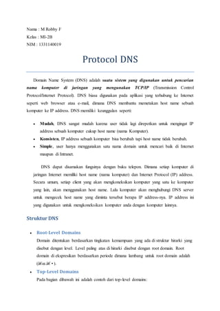 Nama : M Robby F 
Kelas : MI-2B 
NIM : 1331140019 
Protocol DNS 
Domain Name System (DNS) adalah suatu sistem yang digunakan untuk pencarian 
nama komputer di jaringan yang mengunakan TCP/IP (Transmission Control 
Protocol/Internet Protocol). DNS biasa digunakan pada aplikasi yang terhubung ke Internet 
seperti web browser atau e-mail, dimana DNS membantu memetakan host name sebuah 
komputer ke IP address. DNS memiliki keunggulan seperti: 
 Mudah, DNS sangat mudah karena user tidak lagi direpotkan untuk mengingat IP 
address sebuah komputer cukup host name (nama Komputer). 
 Konsisten, IP address sebuah komputer bisa berubah tapi host name tidak berubah. 
 Simple, user hanya menggunakan satu nama domain untuk mencari baik di Internet 
maupun di Intranet. 
DNS dapat disamakan fungsinya dengan buku telepon. Dimana setiap komputer di 
jaringan Internet memiliki host name (nama komputer) dan Internet Protocol (IP) address. 
Secara umum, setiap client yang akan mengkoneksikan komputer yang satu ke komputer 
yang lain, akan menggunakan host name. Lalu komputer akan menghubungi DNS server 
untuk mengecek host name yang diminta tersebut berapa IP address-nya. IP address ini 
yang digunakan untuk mengkoneksikan komputer anda dengan komputer lainnya. 
Struktur DNS 
 Root-Level Domains 
Domain ditentukan berdasarkan tingkatan kemampuan yang ada di struktur hirarki yang 
disebut dengan level. Level paling atas di hirarki disebut dengan root domain. Root 
domain di ekspresikan berdasarkan periode dimana lambang untuk root domain adalah 
(â€oe.â€•). 
 Top-Level Domains 
Pada bagian dibawah ini adalah contoh dari top-level domains: 
 