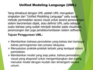 Unified Modeling Language (UML)
Yang dimaksud dengan UML adalah UML merupakan
singkatan dari “Unified Modelling Language” yaitu suatu
metode permodelan secara visual untuk sarana perancangan
sistem berorientasi objek, atau definisi UML yaitu sebagai
suatu bahasa yang sudah menjadi standar pada visualisasi,
perancangan dan juga pendokumentasian sistem softwere.
Tujuan Penggunaan UML:
 Memberikan bahasa pemodelan yang bebas dari berbagai
bahas pemrograman dan proses rekayasa.
 Menyatukan praktek-praktek terbaik yang terdapat dalam
pemodelan.
 Memberikan model yang siap pakai, bahsa pemodelan
visual yang ekspresif untuk mengembangkan dan saling
menukar model dengan mudah dan dimengerti secara
umum.
 