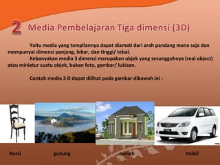 Yaitu media yang tampilannya dapat diamati dari arah pandang mana saja dan
mempunyai dimensi panjang, lebar, dan tinggi/ tebal.
Kebanyakan media 3 dimensi merupakan objek yang sesungguhnya (real object)
atau miniatur suatu objek, bukan foto, gambar/ lukisan.
Contoh media 3 D dapat dilihat pada gambar dibawah ini :
Kursi gunung rumah mobil
 