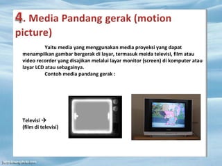 Yaitu media yang menggunakan media proyeksi yang dapat
menampilkan gambar bergerak di layar, termasuk meida televisi, film atau
video recorder yang disajikan melalui layar monitor (screen) di komputer atau
layar LCD atau sebagainya.
Contoh media pandang gerak :
Televisi 
(film di televisi)
 