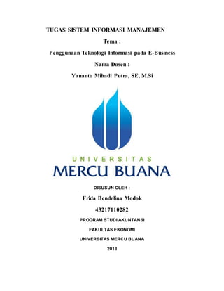 TUGAS SISTEM INFORMASI MANAJEMEN
Tema :
Penggunaan Teknologi Informasi pada E-Business
Nama Dosen :
Yananto Mihadi Putra, SE, M.Si
DISUSUN OLEH :
Frida Bendelina Modok
43217110282
PROGRAM STUDI AKUNTANSI
FAKULTAS EKONOMI
UNIVERSITAS MERCU BUANA
2018
 