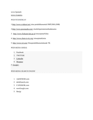 www.liputan6. www.vivanews WEB PENDIDIKAN 
1.http://www.e-dukasi.net/ situs pendidikanuntuk SMP,SMA,SMK 
2.http://www.pesonaedu.com/ situsbelajarmatematikadansains 
3. http://www.fisikanet.lipi.go.id situsseputarfisika 
4. http://www.chem-is-try.org/ situseputarkimia 
5. http://www.ixl.com/ Situspendidikanuntukanak TK 
WEB MEDIA SOSIAL 1. Facebook 2. TWITTER 3. LinkedIn 4. Myspace 5. Google+ WEB MEDIA SEARCH ENGINE 
1. AskSEMAR.com 
2. detikSearch.com 
3. CANGKOK.com 
4. nowGoogle.com 
5. Basigi 