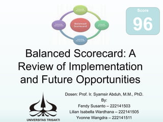 Balanced Scorecard: A
Review of Implementation
and Future Opportunities
Dosen: Prof. Ir. Syamsir Abduh, M.M., PhD.
By:
Fendy Susanto – 222141503
Lilian Isabella Wardhana – 222141505
Yvonne Wangdra – 222141511
Score
96
 