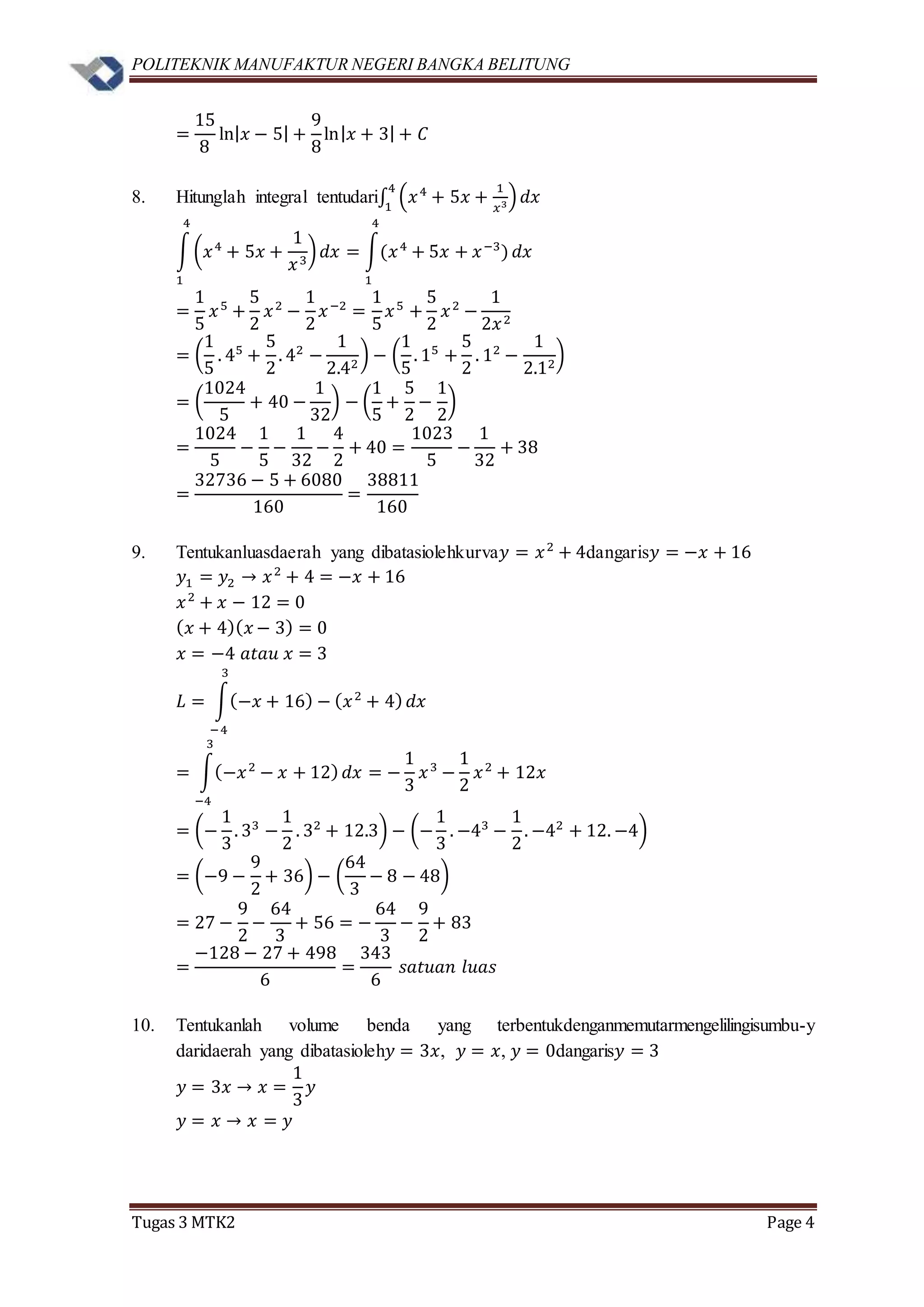 POLITEKNIK MANUFAKTUR NEGERI BANGKA BELITUNG
Tugas 3 MTK2 Page 4
=
15
8
ln| 𝑥 − 5| +
9
8
ln| 𝑥 + 3| + 𝐶
8. Hitunglah integral tentudari∫ (𝑥4
+ 5𝑥 +
1
𝑥3)
4
1
𝑑𝑥
∫(𝑥4
+ 5𝑥 +
1
𝑥3
)
4
1
𝑑𝑥 = ∫(𝑥4
+ 5𝑥 + 𝑥−3
)
4
1
𝑑𝑥
=
1
5
𝑥5
+
5
2
𝑥2
−
1
2
𝑥−2
=
1
5
𝑥5
+
5
2
𝑥2
−
1
2𝑥2
= (
1
5
. 45
+
5
2
. 42
−
1
2.42
) − (
1
5
. 15
+
5
2
. 12
−
1
2.12
)
= (
1024
5
+ 40 −
1
32
) − (
1
5
+
5
2
−
1
2
)
=
1024
5
−
1
5
−
1
32
−
4
2
+ 40 =
1023
5
−
1
32
+ 38
=
32736 − 5 + 6080
160
=
38811
160
9. Tentukanluasdaerah yang dibatasiolehkurva𝑦 = 𝑥2
+ 4dangaris𝑦 = −𝑥 + 16
𝑦1 = 𝑦2 → 𝑥2
+ 4 = −𝑥 + 16
𝑥2
+ 𝑥 − 12 = 0
( 𝑥 + 4)( 𝑥 − 3) = 0
𝑥 = −4 𝑎𝑡𝑎𝑢 𝑥 = 3
𝐿 = ∫(−𝑥 + 16) − ( 𝑥2
+ 4)
3
−4
𝑑𝑥
= ∫(−𝑥2
− 𝑥 + 12)
3
−4
𝑑𝑥 = −
1
3
𝑥3
−
1
2
𝑥2
+ 12𝑥
= (−
1
3
. 33
−
1
2
. 32
+ 12.3) − (−
1
3
. −43
−
1
2
. −42
+ 12. −4)
= (−9 −
9
2
+ 36) − (
64
3
− 8 − 48)
= 27 −
9
2
−
64
3
+ 56 = −
64
3
−
9
2
+ 83
=
−128 − 27 + 498
6
=
343
6
𝑠𝑎𝑡𝑢𝑎𝑛 𝑙𝑢𝑎𝑠
10. Tentukanlah volume benda yang terbentukdenganmemutarmengelilingisumbu-y
daridaerah yang dibatasioleh𝑦 = 3𝑥, 𝑦 = 𝑥, 𝑦 = 0dangaris𝑦 = 3
𝑦 = 3𝑥 → 𝑥 =
1
3
𝑦
𝑦 = 𝑥 → 𝑥 = 𝑦
 