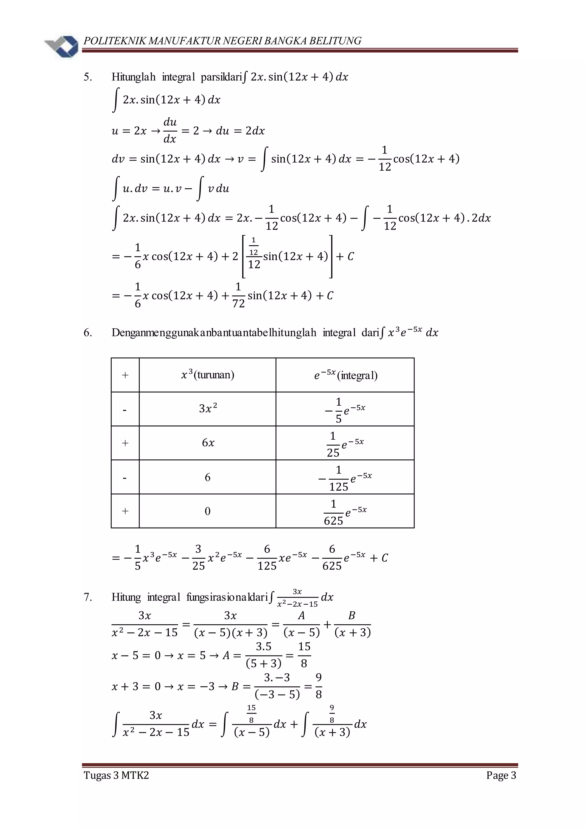 POLITEKNIK MANUFAKTUR NEGERI BANGKA BELITUNG
Tugas 3 MTK2 Page 3
5. Hitunglah integral parsildari∫ 2𝑥. sin(12𝑥 + 4) 𝑑𝑥
∫2𝑥. sin(12𝑥 + 4) 𝑑𝑥
𝑢 = 2𝑥 →
𝑑𝑢
𝑑𝑥
= 2 → 𝑑𝑢 = 2𝑑𝑥
𝑑𝑣 = sin(12𝑥 + 4) 𝑑𝑥 → 𝑣 = ∫sin(12𝑥 + 4) 𝑑𝑥 = −
1
12
cos(12𝑥 + 4)
∫ 𝑢. 𝑑𝑣 = 𝑢. 𝑣 − ∫ 𝑣 𝑑𝑢
∫2𝑥. sin(12𝑥 + 4) 𝑑𝑥 = 2𝑥. −
1
12
cos(12𝑥 + 4) − ∫ −
1
12
cos(12𝑥 + 4). 2𝑑𝑥
= −
1
6
𝑥 cos(12𝑥 + 4) + 2 [
1
12
12
sin(12𝑥 + 4)] + 𝐶
= −
1
6
𝑥 cos(12𝑥 + 4) +
1
72
sin(12𝑥 + 4) + 𝐶
6. Denganmenggunakanbantuantabelhitunglah integral dari∫ 𝑥3
𝑒−5𝑥
𝑑𝑥
+ 𝑥3
(turunan) 𝑒−5𝑥
(integral)
- 3𝑥2
−
1
5
𝑒−5𝑥
+ 6𝑥
1
25
𝑒−5𝑥
- 6 −
1
125
𝑒−5𝑥
+ 0
1
625
𝑒−5𝑥
= −
1
5
𝑥3
𝑒−5𝑥
−
3
25
𝑥2
𝑒−5𝑥
−
6
125
𝑥𝑒−5𝑥
−
6
625
𝑒−5𝑥
+ 𝐶
7. Hitung integral fungsirasionaldari∫
3𝑥
𝑥2−2𝑥−15
𝑑𝑥
3𝑥
𝑥2 − 2𝑥 − 15
=
3𝑥
(𝑥 − 5)(𝑥 + 3)
=
𝐴
( 𝑥 − 5)
+
𝐵
( 𝑥 + 3)
𝑥 − 5 = 0 → 𝑥 = 5 → 𝐴 =
3.5
(5 + 3)
=
15
8
𝑥 + 3 = 0 → 𝑥 = −3 → 𝐵 =
3. −3
(−3 − 5)
=
9
8
∫
3𝑥
𝑥2 − 2𝑥 − 15
𝑑𝑥 = ∫
15
8
( 𝑥 − 5)
𝑑𝑥 + ∫
9
8
( 𝑥 + 3)
𝑑𝑥
 
