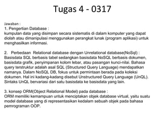 Tugas 4 - 0317
Jawaban :
1. Pengertian Database :
kumpulan data yang disimpan secara sistematis di dalam komputer yang dapat 
diolah atau dimanipulasi menggunakan perangkat lunak (program aplikasi) untuk 
menghasilkan informasi.
2.   Perbedaan  Relational database dengan Unrelational database(NoSql) :
Basisdata SQL berbasis tabel sedangkan basisdata NoSQL berbasis dokumen, 
basisdata grafik, penyimpanan kolom lebar, atau pasangan kunci-nilai. Bahasa 
query terstruktur adalah asal SQL (Structured Query Language) mendapatkan 
namanya. Dalam NoSQL DB, fokus untuk permintaan berada pada koleksi 
dokumen. Hal ini kadang-kadang disebut Unstructured Query Language (UnQL). 
Sintaks UnQL bervariasi dari satu basisdata ke basisdata yang lain.
3. konsep ORM(Object Relational Model) pada database :
ORM memiliki kemampuan untuk menciptakan objek database virtual, yaitu suatu 
model database yang di representasikan kedalam sebuah objek pada bahasa 
pemrograman OOP.
 
