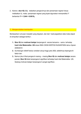 2. Karena skor IQ ( X1) diabaikan pengaruhnya dan persamaan regresi hanya
   melibatkan X2 maka persamaan regresi yang layak digunakan memprediksi Y
   berbentuk Y = 1,044 + 0.061X2




7. Mangemukakan kesimpulan.

Berdasarkan rumusan masalah yang diajukan, dan dari hasil pegolahan data maka dapat
di simpulkan sebagai berikut :


   1. Skor IQ dan motivasi belajar berpengaruh secara bersama – sama terhadap
      hasil nilai Matematika UN siswa SMA CIKINI KERTAS NUSANTARA tahun Ajaran
      2009/2010
   2. Sumbangan efektif kedua variabel cukup tinggi yaitu 82&, selebihnya dipengaruhi
      faktor lain.
   3. Namun jika d lihat pengaruh masing – masing Skor IQ dan motivasi belajar secara
      parsial, Skor IQ tidak berpengaruh signifikan terhadap hasil nilai Matematika UN.
      Sedang motivasi belajar berpengaruh sangat signifikan.
 