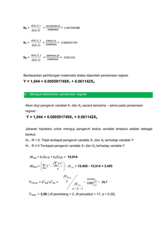 det( A1 )
b0 =             =             = 1.043766388
       det( A)


       det( A2 )
b1 =             =         = 0.000591749
       det( A)


       det( A3 )
b2 =             =             = 0.061142
       det( A)



Berdasarkan perhitungan matematis diatas diperoleh persamaan regresi
Y = 1,044 + 0.000591749X1 + 0.061142X2


b. Menguji keberartian persamaan regresi


 Akan diuji pengaruh variabel X1 dan X2 secara bersama – sama pada persamaan
 regresi :
 Y = 1,044 + 0.000591749X1 + 0.061142X2


 Jabaran hipotesis untuk menguji pengaruh kedua variable tersebut adalah sebagai
 berikut.
 H0 : R = 0. Tidak terdapat pengaruh variable X1 dan X2 terhadap variable Y
 H1 : R ≠ 0 Terdapat pengaruh variable X1 dan X2 terhadap variable Y


    JKreg = b1Σx1y + b2Σx2y = 15,914
                     ( Y ) 2   
    JKRes =   Y 2               JK reg = 19,409 - 15,914 = 3,495
                       n        
                                
                                 JK Re g
                                                              ⁄
    Fhitung = s2reg/.s2res =       k                  =           = 38,7
                                            JK res        ⁄
                                           n  k 1
    Ftabel = 3,59 ( df pembilang = 2, df penyebut = 17, α = 0.05)
 