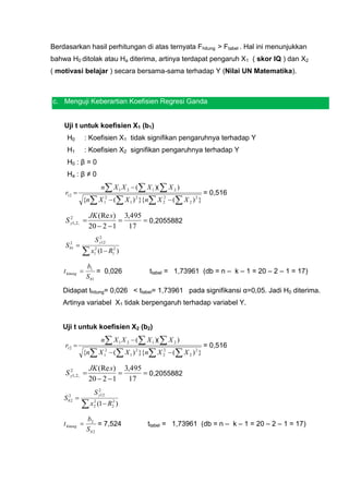 Berdasarkan hasil perhitungan di atas ternyata Fhitung > Ftabel . Hal ini menunjukkan
bahwa H0 ditolak atau Ha diterima, artinya terdapat pengaruh X1 ( skor IQ ) dan X2
( motivasi belajar ) secara bersama-sama terhadap Y (Nilai UN Matematika).



c. Menguji Keberartian Koefisien Regresi Ganda


    Uji t untuk koefisien X1 (b1)
     H0          : Koefisien X1 tidak signifikan pengaruhnya terhadap Y
     H1          : Koefisien X2 signifikan pengaruhnya terhadap Y
     H0 : β = 0
     Ha : β ≠ 0
                           n X 1 X 2  ( X 1 )(  X 2 )
    r12                                                         = 0,516
                 {n X 12  ( X 1 ) 2 }{n X 2  ( X 2 ) 2 }
                                              2



                   JK (Re s) 3,495
     S y1, 2, 
       2
                                   0,2055882
                   20  2  1   17
                        2
                      S y12
    S  2

                 x       (1  R12 )
        b1            2
                      1


                  b1
    t hitung          = 0,026               ttabel = 1,73961 (db = n – k – 1 = 20 – 2 – 1 = 17)
                  S b1

    Didapat thitung= 0,026 < ttabel= 1,73961 pada signifikansi α=0,05. Jadi H0 diterima.
    Artinya variabel X1 tidak berpengaruh terhadap variabel Y.


    Uji t untuk koefisien X2 (b2)
                           n X 1 X 2  ( X 1 )(  X 2 )
    r12                                                         = 0,516
                 {n X 12  ( X 1 ) 2 }{n X 2  ( X 2 ) 2 }
                                              2



                   JK (Re s) 3,495
     S y1, 2, 
       2
                                   0,2055882
                   20  2  1   17
                        2
                      S y12
    S   2
             
                 x       (1  R2 )
        b2            2         2
                      2


                  b2
    t hitung         = 7,524               ttabel = 1,73961 (db = n – k – 1 = 20 – 2 – 1 = 17)
                  Sb2
 