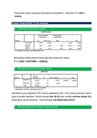 Persamaan regresi yang layak digunakan memprediksi Y berbentuk Y = 1,044 +
   0.061X2


Analisis Output SPSS 11.5 for windows

   a. Menentukan persamaan regresi.
                                             Coefficients(a)

                                       Unstandardized              Standardized
                                        Coefficients                Coefficients

    Model                              B          Std. Error           Beta               t                  Sig.
    1              (Constant)          1.044           2.256                                   .463             .649
                   motivasi
                                           .061             .008              .904            7.524             .000
                   belajar
                   skor IQ             .001                 .023              .003             .026             .980
   a Dependent Variable: nilai Matematika UN



  Berdasarkan tabel koefisien diatas diperoleh persamaan regresi
  Y = 1,044 + 0.01749X1 + 0.061X2


   b. Menguji keberartian persamaan regresi.
                                             ANOVA(b)

                                Sum of
   Model                        Squares           df          Mean Square            F                Sig.
   1            Regressio
                                  15.914                2             7.957          38.699           .000(a)
                n
                Residual           3.495               17              .206
                Total             19.409               19
  a Predictors: (Constant), skor IQ, motivasi belajar
  b Dependent Variable: nilai Matematika UN

Signifikansi yang didapatkan 0,00. Karena signifikansi 0,00 < 0,05 maka persamaan regresi
yang di peroleh signifikan. Artinya variabel skor IQ (X1) dan variabel motivasi belajar (X2)
berpengaruh secara bersama – sama terhadap nilai Matematika UN (Y)


   c. Menguji Keberartian Koefisien Regresi Ganda
 