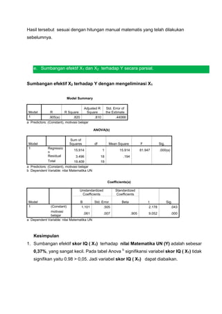 Hasil tersebut sesuai dengan hitungan manual matematis yang telah dilakukan
sebelumnya.




    e. Sumbangan efektif X1 dan X2 terhadap Y secara parsial.


Sumbangan efektif X2 terhadap Y dengan mengeliminasi X1


                             Model Summary


                                        Adjusted R        Std. Error of
 Model         R          R Square       Square           the Estimate
 1             .905(a)         .820           .810              .44068
a Predictors: (Constant), motivasi belajar

                                             ANOVA(b)

                              Sum of
 Model                        Squares         df            Mean Square             F            Sig.
 1            Regressio
                                15.914               1             15.914           81.947       .000(a)
              n
              Residual           3.496               18               .194
              Total             19.409               19
a Predictors: (Constant), motivasi belajar
b Dependent Variable: nilai Matematika UN


                                                           Coefficients(a)

                                     Unstandardized             Standardized
                                      Coefficients               Coefficients

 Model                               B        Std. Error             Beta                t              Sig.
 1              (Constant)           1.101          .505                                 2.178             .043
             motivasi
                                    .061              .007                   .905        9.052             .000
             belajar
a Dependent Variable: nilai Matematika UN



    Kesimpulan
1. Sumbangan efektif skor IQ ( X1) terhadap nilai Matematika UN (Y) adalah sebesar
    0,37%, yang sangat kecil. Pada tabel Anova b signifikansi variabel skor IQ ( X1) tidak
    signifikan yaitu 0.98 > 0,05. Jadi variabel skor IQ ( X1) dapat diabaikan.
 