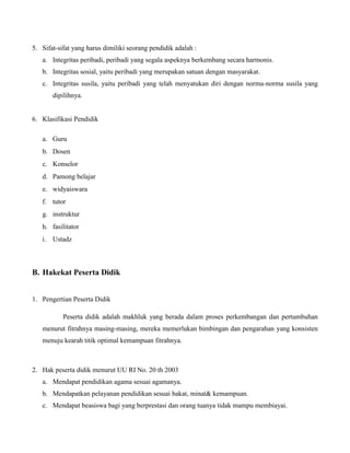 5. Sifat-sifat yang harus dimiliki seorang pendidik adalah :
a. Integritas peribadi, peribadi yang segala aspeknya berkembang secara harmonis.
b. Integritas sosial, yaitu peribadi yang merupakan satuan dengan masyarakat.
c. Integritas susila, yaitu peribadi yang telah menyatukan diri dengan norma-norma susila yang
dipilihnya.
6. Klasifikasi Pendidik
a. Guru
b. Dosen
c. Konselor
d. Pamong belajar
e. widyaiswara
f. tutor
g. instruktur
h. fasilitator
i. Ustadz
B. Hakekat Peserta Didik
1. Pengertian Peserta Didik
Peserta didik adalah makhluk yang berada dalam proses perkembangan dan pertumbuhan
menurut fitrahnya masing-masing, mereka memerlukan bimbingan dan pengarahan yang konsisten
menuju kearah titik optimal kemampuan fitrahnya.
2. Hak peserta didik menurut UU RI No. 20 th 2003
a. Mendapat pendidikan agama sesuai agamanya.
b. Mendapatkan pelayanan pendidikan sesuai bakat, minat& kemampuan.
c. Mendapat beasiswa bagi yang berprestasi dan orang tuanya tidak mampu membiayai.
 