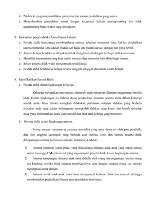 d. Pindah ke program pendidikan pada jalur dan satuan pendidikan yang setara.
e. Menyelesaikan pendidikan sesuai dengan kecepatan belajar masing-masing dan tidak
menyimpang batas waktu yang ditetapkan.
3. Kewajiban peserta didik (Asma Hasan Fahmi)
a. Peserta didik hendaknya membersihkan hatinya sebelum menuntut ilmu, hal ini disebabkan
karena menuntut ilmu adalah ibadah dan tidak sah ibadah kecuali dengan hati yang bersih.
b. Tujuan belajar hendaknya ditujukan untuk menghiasi ruh dengan berbagai sifat keutamaan.
c. Memiliki kemampuan yang kuat untuk mencari dan menuntut ilmu diberbagai tempat.
d. Setiap peserta didik wajib mengormati pendidiknya.
e. Peserta didik hendaknya belajar secara sungguh-sungguh dan tabah dalam belajar.
4. Klasifikasikan Peserta Didik
a. Peserta didik dalam lingkungan keluarga.
Keluarga merupakan masyarakat alamiyah yang pergaulan diantara anggotanya bersifat
khas. Dalam lingkungan ini terletak dasar pendidikan, diantara peserta didik dalam keluarga
adalah anak. Jelas bahwa seringkali dilakukan perlakuan maupun didikan yang berbeda
terhadap anak yang dalam keluarganya memproleh didikan yang keras, dan lemah terhadap
anak yang ditelantarkan, anak yang asosial dan anak dari kelurga yang harmonis.
b. Peserta didik dalam lingkungan asrama.
Setiap asrama mempunyai suasana tersendiri yang amat diwarnai oleh para pendidik,
dan oleh anggota kelompok yang berbeda asal mereka. Jenis dan bentuk peserta didik
dilingkungan asrama bermacam-macam, diantaranya adalah ;
1) Asrama santunan yatim piatu, yang didalamnya terdapat anak-anak yang orang tuanya
sudah meninggal. Mereka inilah yang siap menjadi peserta didik dalam lingkungan asrama.
2) Asrama tampungan, dimana anak-anak dididik oleh orang tua angkatnya, karena orang
tua kandung mereka tidak mampu membiayainya, atau dengan sengaja orang tua mereka
menitipkan untuk dididik.
3) Asrama untuk anak-anak nakal atau mempunyai kelainan fisik dan mental, sehingga
membutuhkan pendidikan khusus atau pendidikan luar biasa.
 