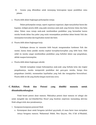4) Asrama yang dibutuhkan untuk menunjang ketercapaian tujuan pendidikan sutau
jabatan.
c. Peserta didik dalam lingkungan perkumpulan remaja.
Dalam perkumpulan remaja, seperti organisasi-organisasi, dapat menyalurkan hasrat dan
kegiatan, terdapat peserta didik yang pada umumnya anak-anak yang berumur diatas dua balas
tahun. Dalam masa remaja anak-anak membutuhkan pendidikan yang bermanfaat karena
mereka berada dalam fase puber yang mulai menampakkan perubahan dalam bentuk fisik dan
menunjukan keresahan dan kegelisahan mental dan batin.
d. Peserta didik dalam lingkungan kerja.
Kehidupan dewasa ini menuntut lebih benyak mengutamakan ketahanan fisik dan
mental, karena diatas pundak mereka terpikul kewajiban-kewajiban yang lebih berat. Oleh
sebab itu mereka sangat membutuhkan pendidikan yang berbobot dalam segi pengetahuan,
akhlak maupun keterampilan.
e. Peserta didik dalam lingkungan sekolah.
Sekolah merupakan tempat berkumpulnya anak-anak yang berbeda kelas dan tingkat
pengathuannya, mereka memperoleh pendidikan dari guru-guru mereka, berupa ilmu
pengetahuan (intelek), menanamkan kepribadian yang baik dan mengajarkan bersosialisasi.
Peserta didik ini lah yang disebut dengan murid atau siswa.
C. Hakikat, Fitrah dan Potensi yang dimiliki manusia untuk
ditumbuhkembangkan
Fitrah berarti potensi dasar manusia. Maksudnya potensi dasar manusia ini sebagai alat
untuk mengabdi dan ma’rifatullah.Para filosof yang beraliran empirisme memandang aktivitas
fitrah sebagai tolok ukur pemaknaannya.
1. Komponen-komponen potensial fitrah
a. Kemampuan dasar untuk beragama (ad-dinul qayyimah), di mana factor iman merupakan
intinya beragama manusia. Muhammad Abduh, Ibnu Qayyim, Abu A’lah al-Maududi,
 