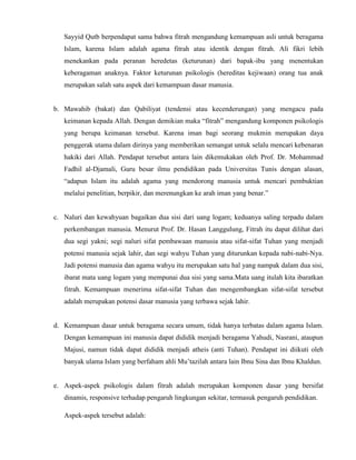 Sayyid Qutb berpendapat sama bahwa fitrah mengandung kemampuan asli untuk beragama
Islam, karena Islam adalah agama fitrah atau identik dengan fitrah. Ali fikri lebih
menekankan pada peranan heredetas (keturunan) dari bapak-ibu yang menentukan
keberagaman anaknya. Faktor keturunan psikologis (hereditas kejiwaan) orang tua anak
merupakan salah satu aspek dari kemampuan dasar manusia.
b. Mawahib (bakat) dan Qabiliyat (tendensi atau kecenderungan) yang mengacu pada
keimanan kepada Allah. Dengan demikian maka “fitrah” mengandung komponen psikologis
yang berupa keimanan tersebut. Karena iman bagi seorang mukmin merupakan daya
penggerak utama dalam dirinya yang memberikan semangat untuk selalu mencari kebenaran
hakiki dari Allah. Pendapat tersebut antara lain dikemukakan oleh Prof. Dr. Mohammad
Fadhil al-Djamali, Guru besar ilmu pendidikan pada Universitas Tunis dengan alasan,
“adapun Islam itu adalah agama yang mendorong manusia untuk mencari pembuktian
melalui penelitian, berpikir, dan merenungkan ke arah iman yang benar.”
c. Naluri dan kewahyuan bagaikan dua sisi dari uang logam; keduanya saling terpadu dalam
perkembangan manusia. Menurut Prof. Dr. Hasan Langgulung, Fitrah itu dapat dilihat dari
dua segi yakni; segi naluri sifat pembawaan manusia atau sifat-sifat Tuhan yang menjadi
potensi manusia sejak lahir, dan segi wahyu Tuhan yang diturunkan kepada nabi-nabi-Nya.
Jadi potensi manusia dan agama wahyu itu merupakan satu hal yang nampak dalam dua sisi,
ibarat mata uang logam yang mempunai dua sisi yang sama.Mata uang itulah kita ibaratkan
fitrah. Kemampuan menerima sifat-sifat Tuhan dan mengembangkan sifat-sifat tersebut
adalah merupakan potensi dasar manusia yang terbawa sejak lahir.
d. Kemampuan dasar untuk beragama secara umum, tidak hanya terbatas dalam agama Islam.
Dengan kemampuan ini manusia dapat dididik menjadi beragama Yahudi, Nasrani, ataupun
Majusi, namun tidak dapat dididik menjadi atheis (anti Tuhan). Pendapat ini diikuti oleh
banyak ulama Islam yang berfaham ahli Mu’tazilah antara lain Ibnu Sina dan Ibnu Khaldun.
e. Aspek-aspek psikologis dalam fitrah adalah merupakan komponen dasar yang bersifat
dinamis, responsive terhadap pengaruh lingkungan sekitar, termasuk pengaruh pendidikan.
Aspek-aspek tersebut adalah:
 