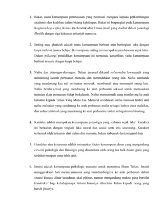 1. Bakat, suatu kemampuan pembawaan yang potensial mengacu kepada perkembangan
akademis dan keahlian dalam bidang kehidupan. Bakat ini berpangkal pada kemampuan
Kognisi (daya cipta), Konasi (Kehendak) dan Emosi (rasa) yang disebut dalam psikologi
filosifis dengan tiga kekuatan rohaniah manusia.
2. Insting atau gharizah adalah suatu kemampuan berbuat atau bertingkah laku dengan
tanpa melalui proses belajar. Kemampuan insting ini merupakan pembawaan sejak lahir.
Dalam psikologi pendidikan kemampuan ini termasuk kapabilitas yaitu kemampuan
berbuat sesuatu dengan tanpa belajar.
3. Nafsu dan dorongan-dorongan. Dalam tasawuf dikenal nafsu-nafsu lawwamah yang
mendorong kearah perbuatan mencela dan merendahkan orang lain. Nafsu ammarah
yang mendorong kea rah perbuatan merusak, membunuh atau memusuhi orang lain.
Nafsu berahi (eros) yang mendorong ke arah perbuatan seksual untuk memuaskan
tuntutan akan pemuasan hidup berkelamin. Nafsu mutmainnah yang mendorong ke arah
ketaatan kepada Tuhan Yang Maha Esa. Menurut al-Ghazali, nafsu manusia terdiri dari
nafsu malakiah yang cenderung ke arah perbuatan mulia sebagai halnya para malaikat,
dan nafsu bahimiah yang mendorong ke arah perbuatan rendah sebagaimana binatang.
4. Karakter adalah merupakan kemampuan psikologis yang terbawa sejak lahir. Karakter
ini berkaitan dengan tingkah laku moral dan sosial serta etis seseorang. Karakter
terbentuk oleh kekuatan dari dalam diri manusia, bukan terbentuk dari pengaruh luar
5. Hereditas atau keturunan adalah merupakan factor kemampuan dasar yang mengandung
ciri-ciri psikologis dan fisiologis yang diturunkan oleh orang tua baik dalam garis yang
terdekat maupun yang telah jauh.
6. Intuisi adalah kemampuan psikologis manusia untuk menerima ilham Tuhan. Intuisi
menggerakkan hati nurani manusia yang membimbingnya ke arah perbuatan dalam
situasi khusus diluar kesadaran akal pikiran, namun mengandung makna yang bersifat
konstruktif bagi kehidupannya. Intuisi biasanya diberikan Tuhan kepada orang yang
bersih jiwanya.
 