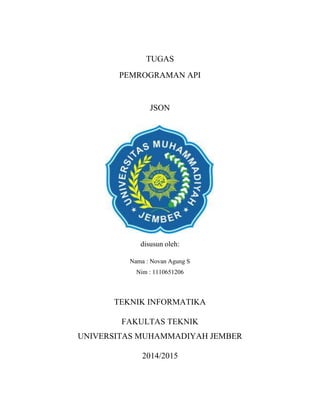 TUGAS
PEMROGRAMAN API
JSON
disusun oleh:
Nama : Novan Agung S
Nim : 1110651206
TEKNIK INFORMATIKA
FAKULTAS TEKNIK
UNIVERSITAS MUHAMMADIYAH JEMBER
2014/2015
 