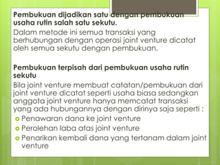 Pembukuan dijadikan satu dengan pembukuan 
usaha rutin salah satu sekutu. 
Dalam metode ini semua transaksi yang 
berhubungan dengan operasi joint venture dicatat 
oleh semua sekutu dengan pembukuan. 
Pembukuan terpisah dari pembukuan usaha rutin 
sekutu 
Bila joint venture membuat catatan/pembukuan dari 
joint venture dicatat seperti usaha biasa sedangkan 
anggota joint venture hanya memcatat transaksi 
yang ada hubungannya dengan dirinya saja seperti : 
 Penawaran dana ke joint venture 
 Perolehan laba atas joint venture 
 Penarikan kembali dana yang tertanam dalam joint 
venture 
 