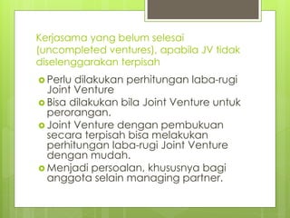 Kerjasama yang belum selesai 
(uncompleted ventures), apabila JV tidak 
diselenggarakan terpisah 
 Perlu dilakukan perhitungan laba-rugi 
Joint Venture 
 Bisa dilakukan bila Joint Venture untuk 
perorangan. 
 Joint Venture dengan pembukuan 
secara terpisah bisa melakukan 
perhitungan laba-rugi Joint Venture 
dengan mudah. 
Menjadi persoalan, khususnya bagi 
anggota selain managing partner. 
